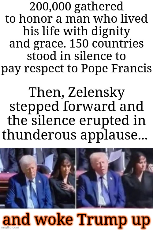 There Are No Words For Just How Embarrassing And Disgusting Donald Trump Is | 200,000 gathered to honor a man who lived his life with dignity and grace. 150 countries stood in silence to pay respect to Pope Francis; Then, Zelensky stepped forward and the silence erupted in thunderous applause... and woke Trump up | image tagged in memes,maga,nazis,trump is a convicted rapist,trump is an abomination,disgusting donald | made w/ Imgflip meme maker
