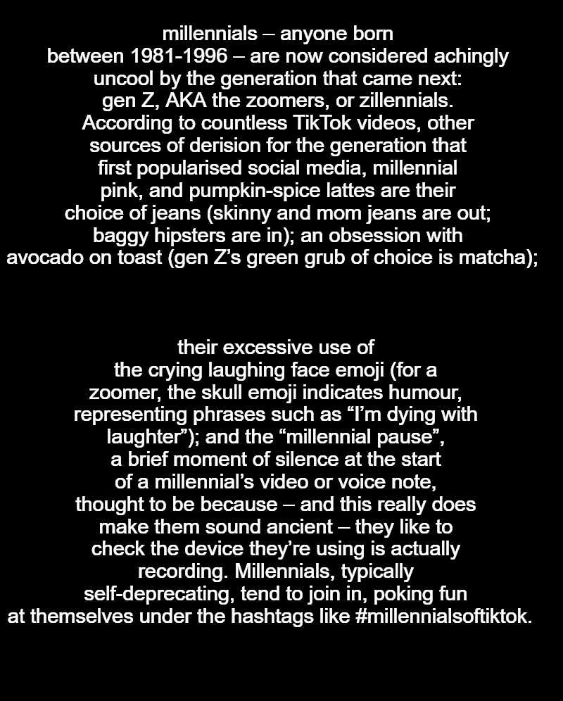 Millennials are now considered uncool | millennials – anyone born between 1981-1996 – are now considered achingly uncool by the generation that came next: gen Z, AKA the zoomers, or zillennials. According to countless TikTok videos, other sources of derision for the generation that first popularised social media, millennial pink, and pumpkin-spice lattes are their choice of jeans (skinny and mom jeans are out; baggy hipsters are in); an obsession with avocado on toast (gen Z’s green grub of choice is matcha);; their excessive use of the crying laughing face emoji (for a zoomer, the skull emoji indicates humour, representing phrases such as “I’m dying with laughter”); and the “millennial pause”, a brief moment of silence at the start of a millennial’s video or voice note, thought to be because – and this really does make them sound ancient – they like to check the device they’re using is actually recording. Millennials, typically self-deprecating, tend to join in, poking fun at themselves under the hashtags like #millennialsoftiktok. | image tagged in millennials,uncool | made w/ Imgflip meme maker