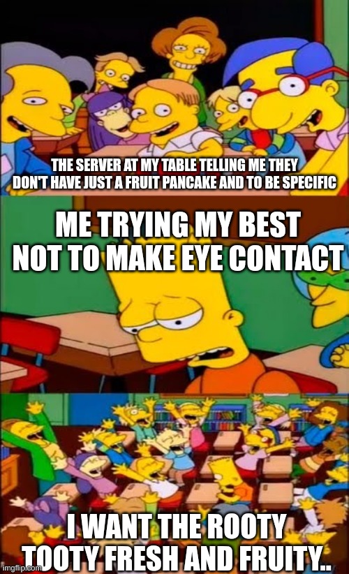 pov: I-Hop | THE SERVER AT MY TABLE TELLING ME THEY DON'T HAVE JUST A FRUIT PANCAKE AND TO BE SPECIFIC; ME TRYING MY BEST NOT TO MAKE EYE CONTACT; I WANT THE ROOTY TOOTY FRESH AND FRUITY.. | image tagged in say the line bart simpsons | made w/ Imgflip meme maker