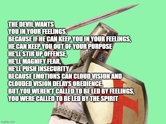 truth not emotions | THE DEVIL WANTS YOU IN YOUR FEELINGS,
BECAUSE IF HE CAN KEEP YOU IN YOUR FEELINGS,
HE CAN KEEP YOU OUT OF YOUR PURPOSE
HE'LL STIR UP OFFENSE,
HE'LL MAGNIFY FEAR,
HE'LL PUSH INSECURITY
BECAUSE EMOTIONS CAN CLOUD VISION AND
CLOUDED VISION DELAYS OBEDIENCE.
BUT YOU WEREN'T CALLED TO BE LED BY FEELINGS, YOU WERE CALLED TO BE LED BY THE SPIRIT | image tagged in crusader attack | made w/ Imgflip meme maker