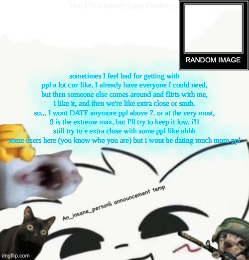 dumbass rant I'm tired and feel like a whore | sometimes I feel bad for getting with ppl a lot cuz like. I already have everyone I could need, but then someone else comes around and flirts with me, I like it, and then we're like extra close or smth. so... I wont DATE anymore ppl above 7. or at the very most, 9 is the extreme max, but I'll try to keep it low. i'll still try to e extra close with some ppl like uhhh some users here (you know who you are) but I wont be dating much more ppl | image tagged in my lil announcement | made w/ Imgflip meme maker