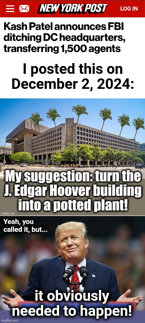 If for no other reason, to stop libs poking guns out the windows and shooting at the White House! | I posted this on
December 2, 2024:; Yeah, you
called it, but... it obviously needed to happen! | image tagged in trump shrug,memes,hoover building,potted plant,fbi,kash patel | made w/ Imgflip meme maker