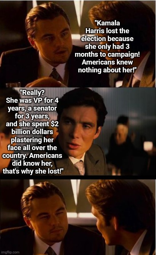 6 months since the elections and Democrats are STILL in the denial stage? We DID know Harris, that's why we rejected her! | "Kamala Harris lost the election because she only had 3 months to campaign! Americans knew nothing about her!"; "Really? She was VP for 4 years, a senator for 3 years, and she spent $2 billion dollars plastering her face all over the country. Americans did know her,  that's why she lost!" | image tagged in inception,kamala harris,donald trump,elections,liberal logic,reality check | made w/ Imgflip meme maker