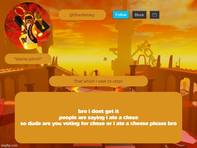 shedletsky's template | bro i dont get it
people are saying i ate a cheze
so dude are you voting for cheze or i ate a cheese please bro | image tagged in shedletsky's template | made w/ Imgflip meme maker