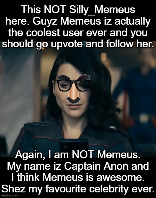 This NOT Silly_Memeus here. Guyz Memeus iz actually the coolest user ever and you should go upvote and follow her. Again, I am NOT Memeus. My name iz Captain Anon and I think Memeus is awesome. Shez my favourite celebrity ever. | made w/ Imgflip meme maker