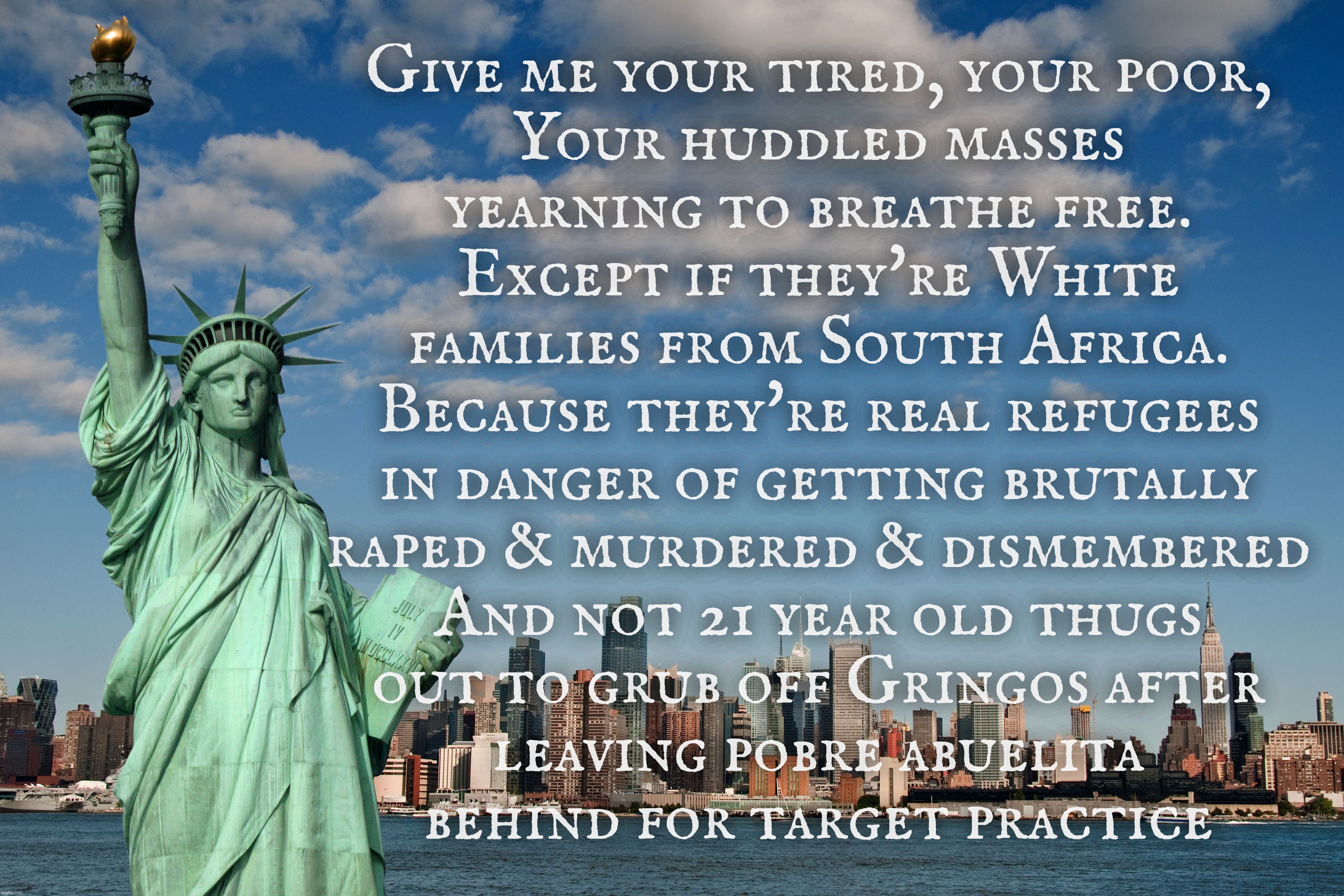 Give me your tired, your poor,
Your huddled masses
yearning to breathe free.
Except if they're White
families from South Africa.
Because the | made w/ Imgflip meme maker