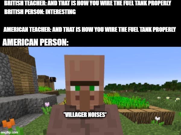 You probably never noticed until now | BRITISH TEACHER: AND THAT IS HOW YOU WIRE THE FUEL TANK PROPERLY; BRITISH PERSON: INTERESTING; AMERICAN TEACHER: AND THAT IS HOW YOU WIRE THE FUEL TANK PROPERLY; AMERICAN PERSON:; *VILLAGER NOISES* | image tagged in funny memes | made w/ Imgflip meme maker