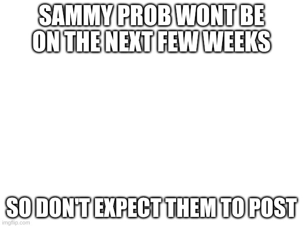sorry Sammy if u didn't want me to share!!! | SAMMY PROB WONT BE ON THE NEXT FEW WEEKS; SO DON'T EXPECT THEM TO POST | made w/ Imgflip meme maker