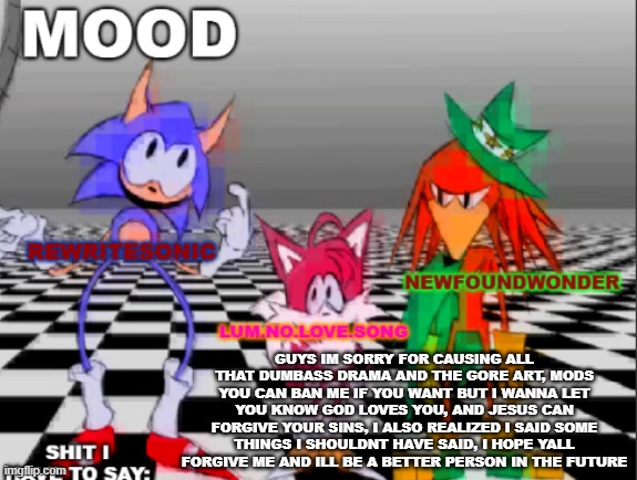 new annoucement shared temp | GUYS IM SORRY FOR CAUSING ALL THAT DUMBASS DRAMA AND THE GORE ART, MODS YOU CAN BAN ME IF YOU WANT BUT I WANNA LET YOU KNOW GOD LOVES YOU, AND JESUS CAN FORGIVE YOUR SINS, I ALSO REALIZED I SAID SOME THINGS I SHOULDNT HAVE SAID, I HOPE YALL FORGIVE ME AND ILL BE A BETTER PERSON IN THE FUTURE | image tagged in new annoucement shared temp | made w/ Imgflip meme maker