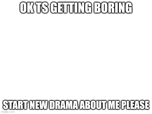 OK TS GETTING BORING; START NEW DRAMA ABOUT ME PLEASE | made w/ Imgflip meme maker