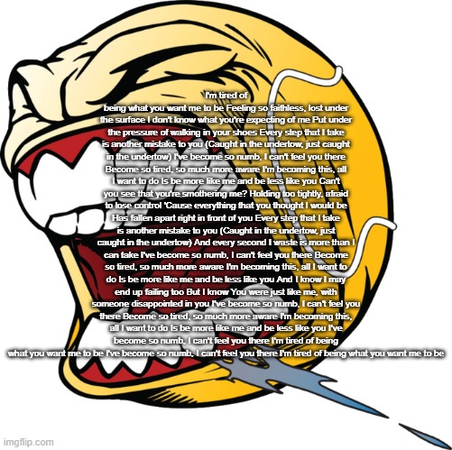 Let's F Go (No Text) | I'm tired of being what you want me to be Feeling so faithless, lost under the surface I don't know what you're expecting of me Put under the pressure of walking in your shoes Every step that I take is another mistake to you (Caught in the undertow, just caught in the undertow) I've become so numb, I can't feel you there Become so tired, so much more aware I'm becoming this, all I want to do Is be more like me and be less like you Can't you see that you're smothering me? Holding too tightly, afraid to lose control 'Cause everything that you thought I would be Has fallen apart right in front of you Every step that I take is another mistake to you (Caught in the undertow, just caught in the undertow) And every second I waste is more than I can take I've become so numb, I can't feel you there Become so tired, so much more aware I'm becoming this, all I want to do Is be more like me and be less like you And I know I may end up failing too But I know You were just like me, with someone disappointed in you I've become so numb, I can't feel you there Become so tired, so much more aware I'm becoming this, all I want to do Is be more like me and be less like you I've become so numb, I can't feel you there I'm tired of being what you want me to be I've become so numb, I can't feel you there I'm tired of being what you want me to be | image tagged in let's f go no text | made w/ Imgflip meme maker
