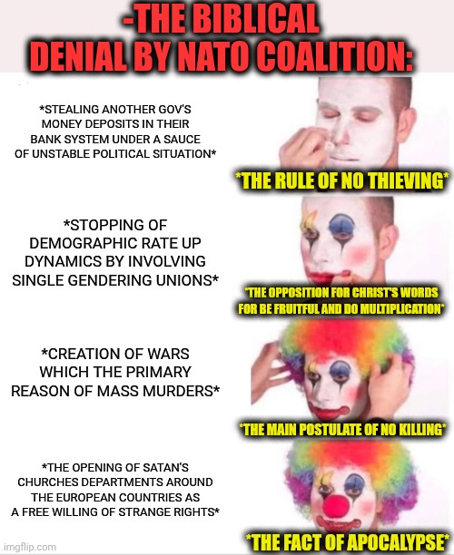 -Such a gross! | -THE BIBLICAL DENIAL BY NATO COALITION:; *STEALING ANOTHER GOV'S MONEY DEPOSITS IN THEIR BANK SYSTEM UNDER A SAUCE OF UNSTABLE POLITICAL SITUATION*; *THE RULE OF NO THIEVING*; *STOPPING OF DEMOGRAPHIC RATE UP DYNAMICS BY INVOLVING SINGLE GENDERING UNIONS*; *THE OPPOSITION FOR CHRIST'S WORDS FOR BE FRUITFUL AND DO MULTIPLICATION*; *CREATION OF WARS WHICH THE PRIMARY REASON OF MASS MURDERS*; *THE MAIN POSTULATE OF NO KILLING*; *THE OPENING OF SATAN'S CHURCHES DEPARTMENTS AROUND THE EUROPEAN COUNTRIES AS A FREE WILLING OF STRANGE RIGHTS*; *THE FACT OF APOCALYPSE* | image tagged in memes,clown applying makeup,nato,scumbag republicans,message bible,denied | made w/ Imgflip meme maker