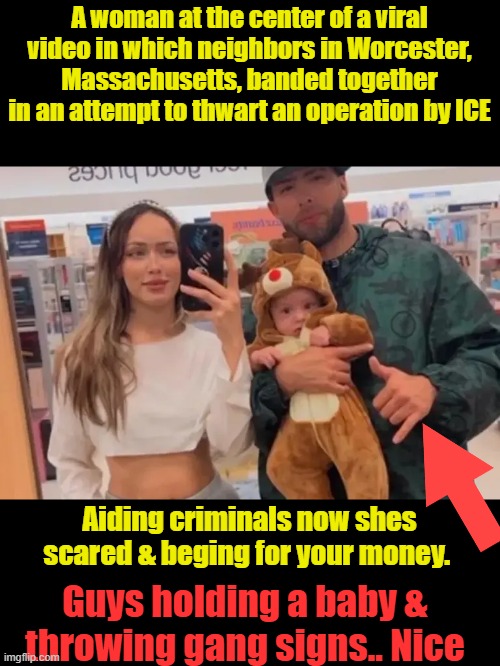 A woman at the center of a viral video in which neighbors in Worcester, Massachusetts, banded together in an attempt to thwart an operation by ICE; Aiding criminals now shes scared & beging for your money. Guys holding a baby & throwing gang signs.. Nice | made w/ Imgflip meme maker
