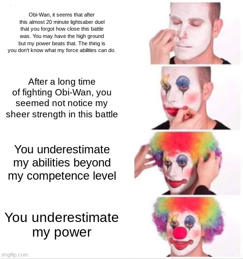 High ground part 2 | Obi-Wan, it seems that after this almost 20 minute lightsaber duel that you forgot how close this battle was. You may have the high ground but my power beats that. The thing is you don't know what my force abilities can do. After a long time of fighting Obi-Wan, you seemed not notice my sheer strength in this battle; You underestimate my abilities beyond my competence level; You underestimate my power | image tagged in memes,clown applying makeup | made w/ Imgflip meme maker
