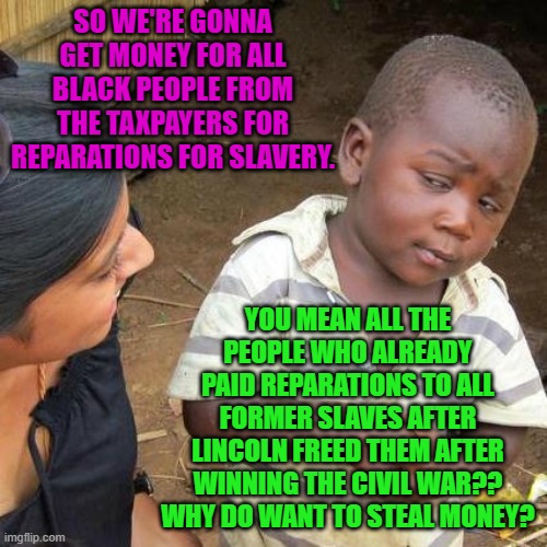 Third World Skeptical Kid | SO WE'RE GONNA GET MONEY FOR ALL BLACK PEOPLE FROM THE TAXPAYERS FOR REPARATIONS FOR SLAVERY. YOU MEAN ALL THE PEOPLE WHO ALREADY PAID REPARATIONS TO ALL FORMER SLAVES AFTER LINCOLN FREED THEM AFTER WINNING THE CIVIL WAR??
WHY DO WANT TO STEAL MONEY? | image tagged in memes,third world skeptical kid | made w/ Imgflip meme maker