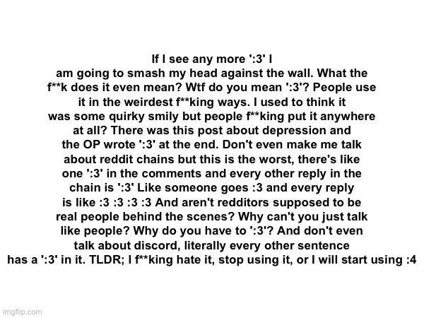 If I see any more ':3' I am going to smash my head against the wall. What the f**k does it even mean? Wtf do you mean ':3'? Peop | If I see any more ':3' I am going to smash my head against the wall. What the f**k does it even mean? Wtf do you mean ':3'? People use it in the weirdest f**king ways. I used to think it was some quirky smily but people f**king put it anywhere at all? There was this post about depression and the OP wrote ':3' at the end. Don't even make me talk about reddit chains but this is the worst, there's like one ':3' in the comments and every other reply in the chain is ':3' Like someone goes :3 and every reply is like :3 :3 :3 :3 And aren't redditors supposed to be real people behind the scenes? Why can't you just talk like people? Why do you have to ':3'? And don't even talk about discord, literally every other sentence has a ':3' in it. TLDR; I f**king hate it, stop using it, or I will start using :4 | made w/ Imgflip meme maker