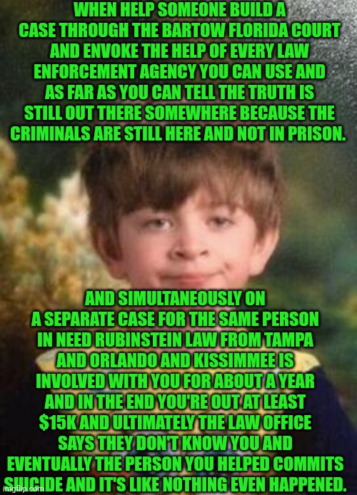 Funny | WHEN HELP SOMEONE BUILD A CASE THROUGH THE BARTOW FLORIDA COURT AND ENVOKE THE HELP OF EVERY LAW ENFORCEMENT AGENCY YOU CAN USE AND AS FAR AS YOU CAN TELL THE TRUTH IS STILL OUT THERE SOMEWHERE BECAUSE THE CRIMINALS ARE STILL HERE AND NOT IN PRISON. AND SIMULTANEOUSLY ON A SEPARATE CASE FOR THE SAME PERSON IN NEED RUBINSTEIN LAW FROM TAMPA AND ORLANDO AND KISSIMMEE IS INVOLVED WITH YOU FOR ABOUT A YEAR AND IN THE END YOU'RE OUT AT LEAST $15K AND ULTIMATELY THE LAW OFFICE SAYS THEY DON'T KNOW YOU AND EVENTUALLY THE PERSON YOU HELPED COMMITS SUICIDE AND IT'S LIKE NOTHING EVEN HAPPENED. | image tagged in not impressed kid,lawyers,liars,scammers,sketchy drug dealer,cops | made w/ Imgflip meme maker
