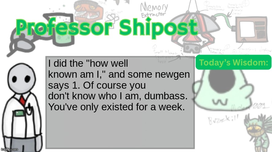 Professor Shitpost's anouncement template Ver. 2 | I did the "how well known am I," and some newgen says 1. Of course you don't know who I am, dumbass. You've only existed for a week. | image tagged in professor shitpost's anouncement template ver 2 | made w/ Imgflip meme maker