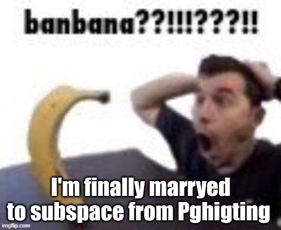 yay | I'm finally marryed to subspace from Pghigting | image tagged in banbana | made w/ Imgflip meme maker