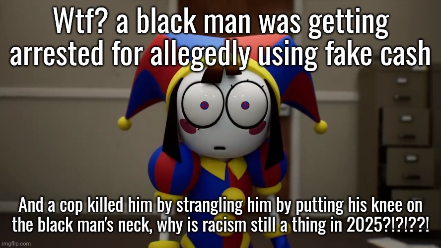 Pomni Disturbed | Wtf? a black man was getting arrested for allegedly using fake cash; And a cop killed him by strangling him by putting his knee on
the black man's neck, why is racism still a thing in 2025?!?!??! | image tagged in pomni disturbed | made w/ Imgflip meme maker