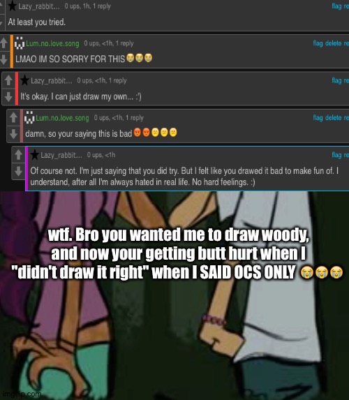 total drama | wtf. Bro you wanted me to draw woody, and now your getting butt hurt when I "didn't draw it right" when I SAID OCS ONLY 😭😭😭 | image tagged in total drama | made w/ Imgflip meme maker