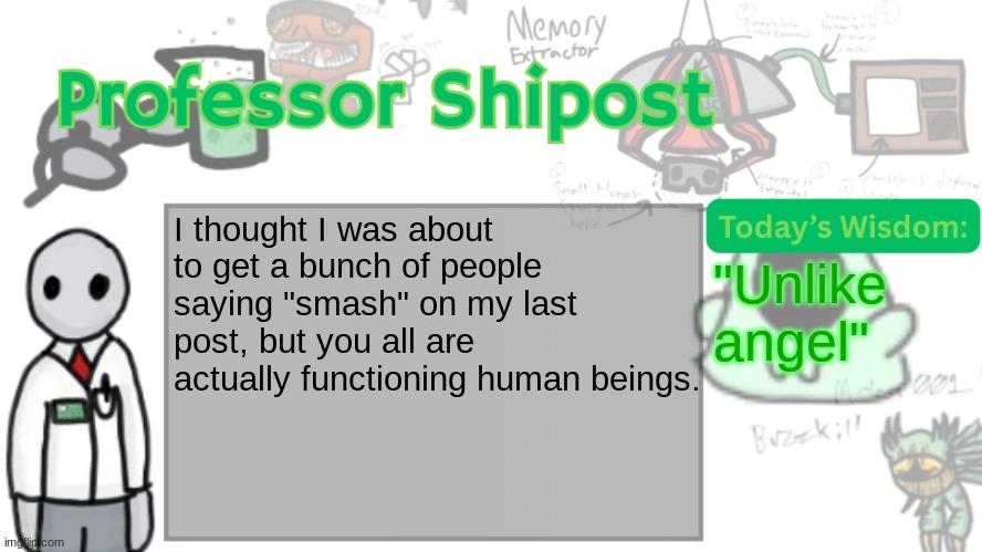 Professor Shitpost's anouncement template Ver. 2 | I thought I was about to get a bunch of people saying "smash" on my last post, but you all are actually functioning human beings. "Unlike angel" | image tagged in professor shitpost's anouncement template ver 2 | made w/ Imgflip meme maker