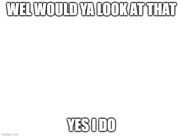 WEL WOULD YA LOOK AT THAT; YES I DO | made w/ Imgflip meme maker