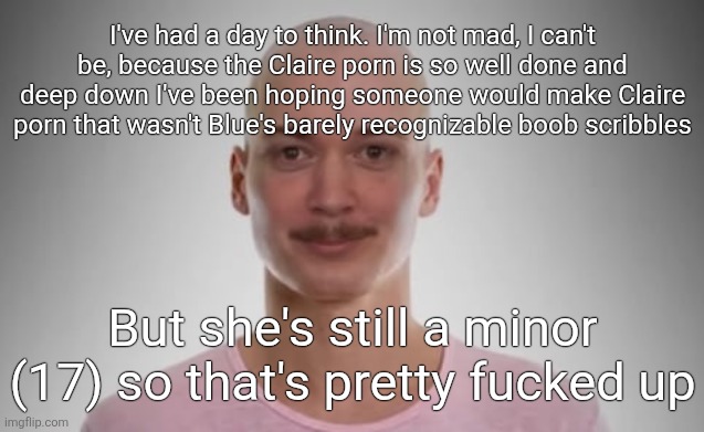 Bald Jimmyhere | I've had a day to think. I'm not mad, I can't be, because the Claire porn is so well done and deep down I've been hoping someone would make Claire porn that wasn't Blue's barely recognizable boob scribbles; But she's still a minor (17) so that's pretty fucked up | image tagged in bald jimmyhere | made w/ Imgflip meme maker