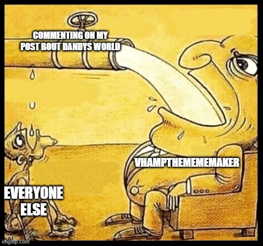 please stop | COMMENTING ON MY POST BOUT DANDYS WORLD; VHAMPTHEMEMEMAKER; EVERYONE ELSE | image tagged in fat guy drinking water | made w/ Imgflip meme maker