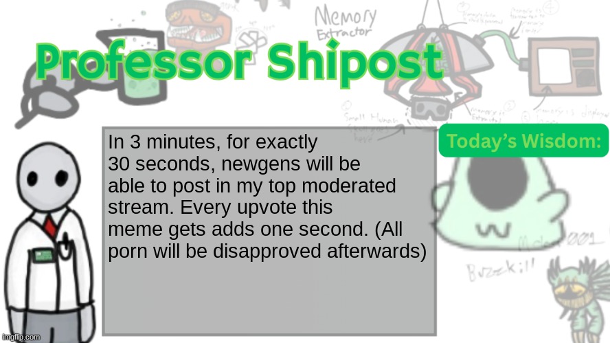 The timer starts now. | In 3 minutes, for exactly 30 seconds, newgens will be able to post in my top moderated stream. Every upvote this meme gets adds one second. (All porn will be disapproved afterwards) | image tagged in professor shitpost's anouncement template ver 2 | made w/ Imgflip meme maker