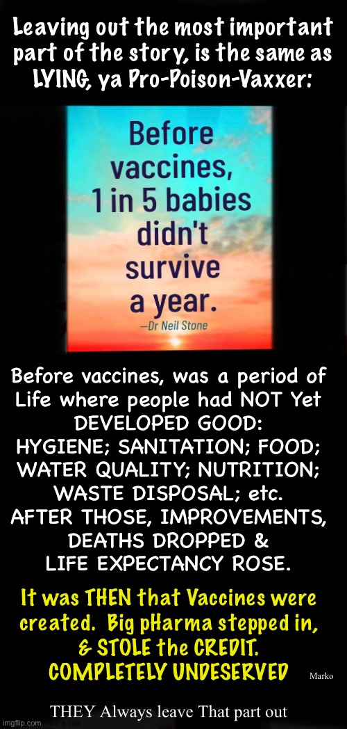 Lie Cheat Steal  -  Leave Out Important Info | Leaving out the most important
part of the story, is the same as
LYING, ya Pro-Poison-Vaxxer:; Before vaccines, was a period of
Life where people had NOT Yet
DEVELOPED GOOD:
HYGIENE; SANITATION; FOOD;
WATER QUALITY; NUTRITION;
WASTE DISPOSAL; etc.
AFTER THOSE, IMPROVEMENTS,
DEATHS DROPPED &
LIFE EXPECTANCY ROSE. It was THEN that Vaccines were
created.  Big pHarma stepped in,
& STOLE the CREDIT.
COMPLETELY UNDESERVED; Marko; THEY Always leave That part out | image tagged in memes,vaccines,vax does not help,it harms,trust gods immune system,stay healthy n poison free | made w/ Imgflip meme maker