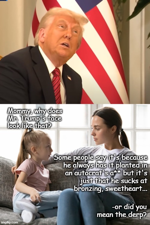 Yeah, I know... "low hanging fruit" -still works though. | Mommy, why does
Mr. Trump's face
look like that? Some people say it's because
he always has it planted in
an autocrat's a** but it's
just that he sucks at
bronzing, sweetheart... -or did you
mean the derp? | image tagged in agent orange,mother daughter talk,trump unfit unqualified dangerous,derpasaurus drecks | made w/ Imgflip meme maker