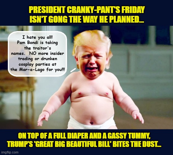 Trump's ever loyal GOP votes against his dream bill projected to add up to 4 trillion to the deficit | PRESIDENT CRANKY-PANT'S FRIDAY ISN'T GONG THE WAY HE PLANNED... I hate you all! Pam Bondi is taking the traitor's names.  NO more insider trading or drunken cosplay parties at the Mar-a-Lago for you!!! ON TOP OF A FULL DIAPER AND A GASSY TUMMY, TRUMP'S 'GREAT BIG BEAUTIFUL BILL' BITES THE DUST... | image tagged in impeach trump,donald trump memes,government corruption,trump is a moron | made w/ Imgflip meme maker