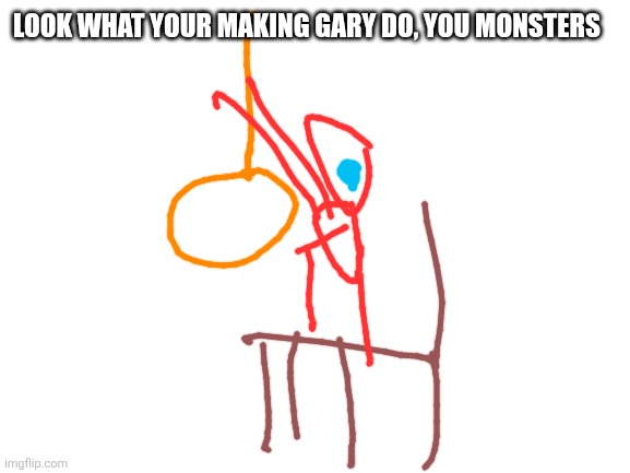 Blank White Template | LOOK WHAT YOUR MAKING GARY DO, YOU MONSTERS | image tagged in blank white template | made w/ Imgflip meme maker
