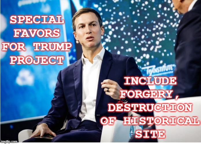 More scandal from the corrupt first family, this time in Serbia | SPECIAL
FAVORS
FOR TRUMP
PROJECT; INCLUDE
FORGERY,
DESTRUCTION
OF HISTORICAL
SITE | image tagged in trump,corruption,jared kushner,grift,forgery | made w/ Imgflip meme maker