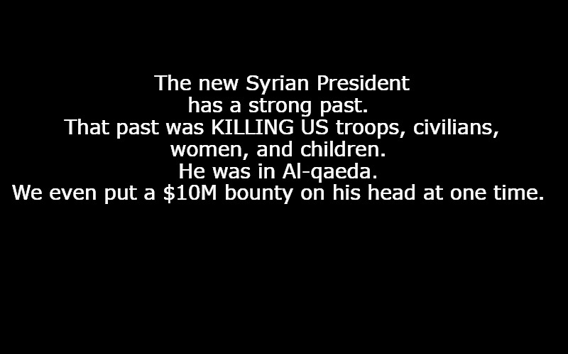 black screen | The new Syrian President has a strong past. 
That past was KILLING US troops, civilians, women, and children. 
He was in Al-qaeda. 
We even put a $10M bounty on his head at one time. | image tagged in black screen | made w/ Imgflip meme maker