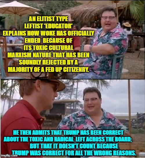 Get that part?  Trump WAS correct, but for all the wrong reasons. | AN ELITIST TYPE LEFTIST 'EDUCATOR' EXPLAINS HOW WOKE HAS OFFICIALLY ENDED  BECAUSE OF ITS TOXIC CULTURAL MARXISM NATURE THAT HAS BEEN SOUNDLY REJECTED BY A MAJORITY OF A FED UP CITIZENRY. HE THEN ADMITS THAT TRUMP HAS BEEN CORRECT ABOUT THE TOXIC AND RADICAL  LEFT ACROSS THE BOARD;; BUT THAT IT DOESN'T COUNT BECAUSE TRUMP WAS CORRECT FOR ALL THE WRONG REASONS. | image tagged in see nobody cares | made w/ Imgflip meme maker