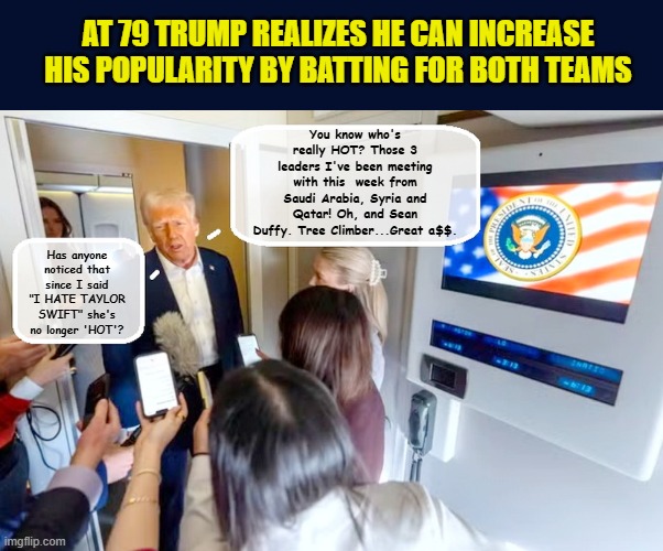 A groggy Trump stumbles into a life changing shift | AT 79 TRUMP REALIZES HE CAN INCREASE HIS POPULARITY BY BATTING FOR BOTH TEAMS; You know who's really HOT? Those 3 leaders I've been meeting with this  week from Saudi Arabia, Syria and Qatar! Oh, and Sean Duffy. Tree Climber...Great a$$. Has anyone noticed that since I said "I HATE TAYLOR SWIFT" she's no longer 'HOT'? | image tagged in impeach trump,donald trump memes,government corruption,taylor swift,trump is a moron | made w/ Imgflip meme maker