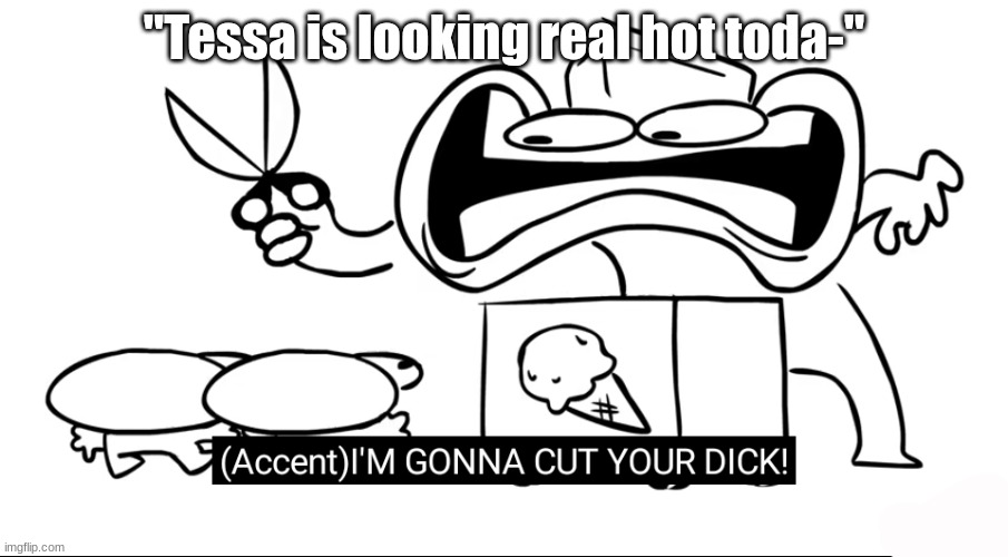 real? | "Tessa is looking real hot toda-" | image tagged in i m gonna cut your dick | made w/ Imgflip meme maker