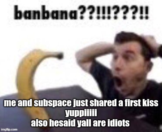 banbana??!!!???!! | me and subspace just shared a first kiss
yuppiiiii
also hesaid yall are idiots | image tagged in banbana | made w/ Imgflip meme maker