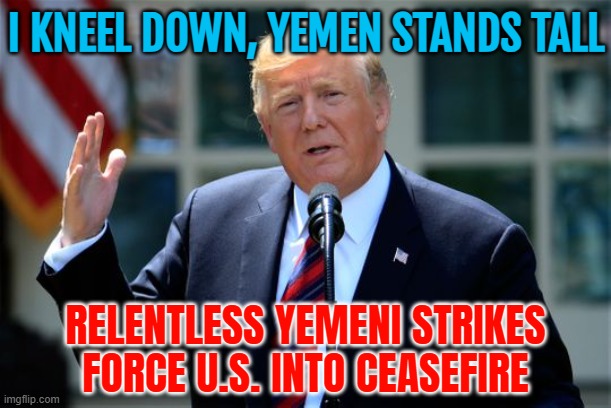 Trump Kneels, Yemen Stands Tall | I KNEEL DOWN, YEMEN STANDS TALL; RELENTLESS YEMENI STRIKES
FORCE U.S. INTO CEASEFIRE | image tagged in donald trump presidential announcement,donald trump small brain,middle east,iran,islamic terrorism,anti-religion | made w/ Imgflip meme maker