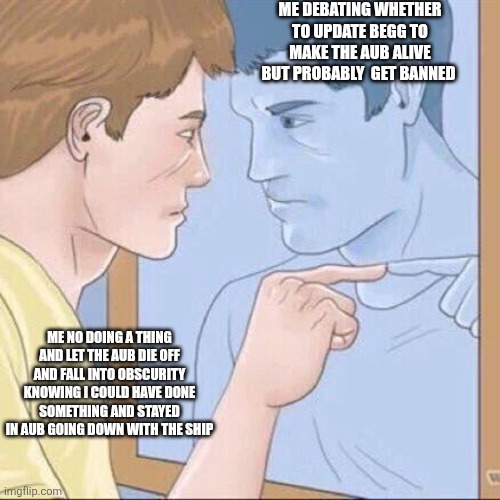 Man | ME DEBATING WHETHER TO UPDATE BEGG TO MAKE THE AUB ALIVE BUT PROBABLY  GET BANNED; ME NO DOING A THING AND LET THE AUB DIE OFF AND FALL INTO OBSCURITY KNOWING I COULD HAVE DONE SOMETHING AND STAYED IN AUB GOING DOWN WITH THE SHIP | image tagged in pointing mirror guy | made w/ Imgflip meme maker