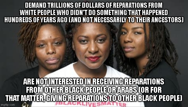 Every race has been wronged by either themselves or another, but if we all demanded reparations, we'd all be broke. | DEMAND TRILLIONS OF DOLLARS OF REPARATIONS FROM WHITE PEOPLE WHO DIDN'T DO SOMETHING THAT HAPPENED HUNDREDS OF YEARS AGO (AND NOT NECESSARILY TO THEIR ANCESTORS); ARE NOT INTERESTED IN RECEIVING REPARATIONS FROM OTHER BLACK PEOPLE OR ARABS (OR FOR THAT MATTER, GIVING REPARATIONS TO OTHER BLACK PEOPLE) | image tagged in blm marxists leaders | made w/ Imgflip meme maker