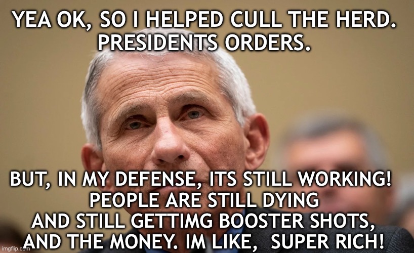 evil Fauci | YEA OK, SO I HELPED CULL THE HERD.
 PRESIDENTS ORDERS. BUT, IN MY DEFENSE, ITS STILL WORKING! 
PEOPLE ARE STILL DYING AND STILL GETTIMG BOOSTER SHOTS, AND THE MONEY. IM LIKE,  SUPER RICH! | image tagged in evil fauci | made w/ Imgflip meme maker