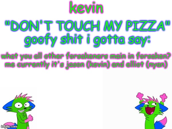 i stan kevin btw i have my avatar as him | what you all other forsakeners main in forsaken?
me currently it's jason (kevin) and elliot (nyan) | image tagged in kevin temp | made w/ Imgflip meme maker