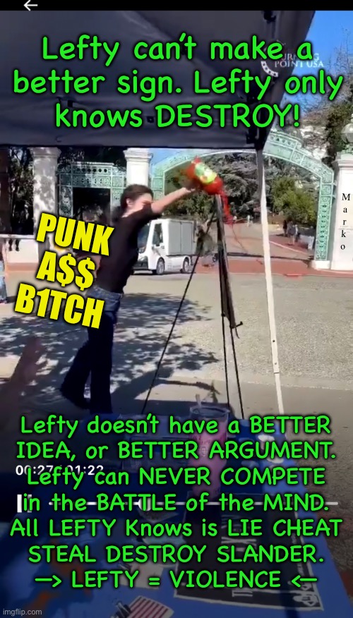 Never Build — Only Destroy | Lefty can’t make a
better sign. Lefty only
knows DESTROY! M
a
r
k
o; PUNK
A$$
B1TCH; Lefty doesn’t have a BETTER
IDEA, or BETTER ARGUMENT.
Lefty can NEVER COMPETE
in the BATTLE of the MIND.
All LEFTY Knows is LIE CHEAT
STEAL DESTROY SLANDER.
—> LEFTY = VIOLENCE <— | image tagged in memes,lefty are fake people,no values no principles,lie cheat steal,piece of garbage sub humans,fjb voters gotohell | made w/ Imgflip meme maker