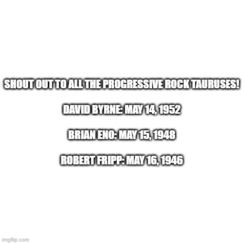 Prog Rock May | SHOUT OUT TO ALL THE PROGRESSIVE ROCK TAURUSES!
 
DAVID BYRNE: MAY 14, 1952
 
BRIAN ENO: MAY 15, 1948
 
ROBERT FRIPP: MAY 16, 1946 | image tagged in memes,blank transparent square,rock,music | made w/ Imgflip meme maker