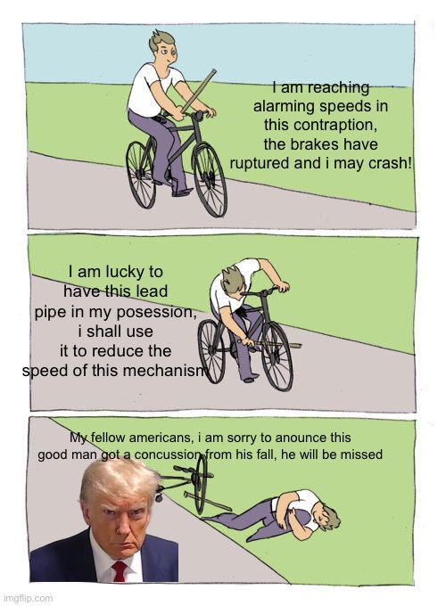 Bonehurtingjuice | I am reaching alarming speeds in this contraption, the brakes have ruptured and i may crash! I am lucky to have this lead pipe in my posession, i shall use it to reduce the speed of this mechanism; My fellow americans, i am sorry to anounce this good man got a concussion from his fall, he will be missed | image tagged in memes,bike fall | made w/ Imgflip meme maker