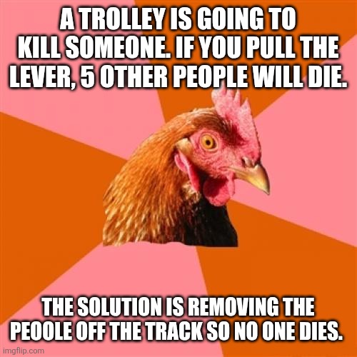 Anti Joke Chicken Meme | A TROLLEY IS GOING TO KILL SOMEONE. IF YOU PULL THE LEVER, 5 OTHER PEOPLE WILL DIE. THE SOLUTION IS REMOVING THE PEOOLE OFF THE TRACK SO NO ONE DIES. | image tagged in memes,anti joke chicken | made w/ Imgflip meme maker