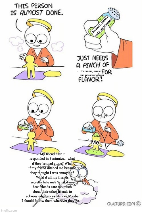Needs a pinch of x | Paranoia, anxiety and possessiveness; Paranoia, anxiety and possessiveness; Me; My friend hasn’t responded in 5 minutes…what if they’re mad at me? What if my friend ditched me because they thought I was annoying? What if all my friends secretly hate me? What if my best friends care too much about their other friends to acknowledge my existence? Maybe I should follow them wherever they go… | image tagged in needs a pinch of x | made w/ Imgflip meme maker